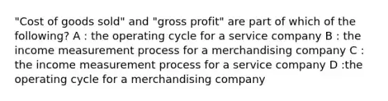 "Cost of goods sold" and "gross profit" are part of which of the following? A : the operating cycle for a service company B : the income measurement process for a merchandising company C : the income measurement process for a service company D :the operating cycle for a merchandising company