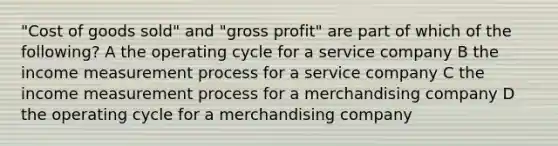 "Cost of goods sold" and "gross profit" are part of which of the following? A the operating cycle for a service company B the income measurement process for a service company C the income measurement process for a merchandising company D the operating cycle for a merchandising company