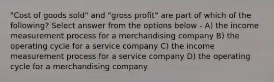 "Cost of goods sold" and "gross profit" are part of which of the following? Select answer from the options below - A) the income measurement process for a merchandising company B) the operating cycle for a service company C) the income measurement process for a service company D) the operating cycle for a merchandising company