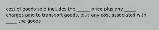 cost of goods sold includes the ______ price plus any _____ charges paid to transport goods, plus any cost associated with _____ the goods