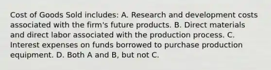 Cost of Goods Sold includes: A. Research and development costs associated with the firm's future products. B. Direct materials and direct labor associated with the production process. C. Interest expenses on funds borrowed to purchase production equipment. D. Both A and B, but not C.