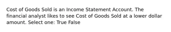 Cost of Goods Sold is an Income Statement Account. The financial analyst likes to see Cost of Goods Sold at a lower dollar amount. Select one: True False