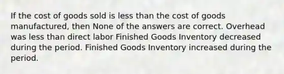 If the cost of goods sold is less than the cost of goods manufactured, then None of the answers are correct. Overhead was less than direct labor Finished Goods Inventory decreased during the period. Finished Goods Inventory increased during the period.