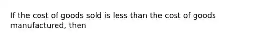 If the cost of goods sold is less than the cost of goods manufactured, then