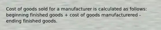 Cost of goods sold for a manufacturer is calculated as follows: beginning finished goods + cost of goods manufacturered - ending finished goods.