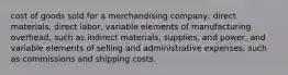 cost of goods sold for a merchandising company, direct materials, direct labor, variable elements of manufacturing overhead, such as indirect materials, supplies, and power, and variable elements of selling and administrative expenses, such as commissions and shipping costs.