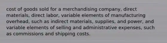 cost of goods sold for a merchandising company, direct materials, direct labor, variable elements of manufacturing overhead, such as indirect materials, supplies, and power, and variable elements of selling and administrative expenses, such as commissions and shipping costs.