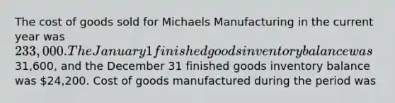 The cost of goods sold for Michaels Manufacturing in the current year was 233,000. The January 1 finished goods inventory balance was31,600, and the December 31 finished goods inventory balance was 24,200. Cost of goods manufactured during the period was