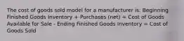 The cost of goods sold model for a manufacturer is: Beginning Finished Goods Inventory + Purchases (net) = Cost of Goods Available for Sale - Ending Finished Goods Inventory = Cost of Goods Sold