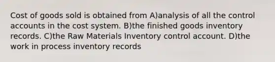 Cost of goods sold is obtained from A)analysis of all the control accounts in the cost system. B)the finished goods inventory records. C)the Raw Materials Inventory control account. D)the work in process inventory records