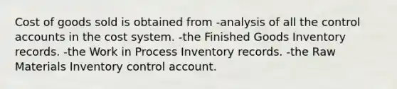 Cost of goods sold is obtained from -analysis of all the control accounts in the cost system. -the Finished Goods Inventory records. -the Work in Process Inventory records. -the Raw Materials Inventory control account.