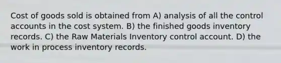 Cost of goods sold is obtained from A) analysis of all the control accounts in the cost system. B) the finished goods inventory records. C) the Raw Materials Inventory control account. D) the work in process inventory records.