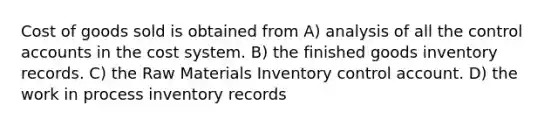 Cost of goods sold is obtained from A) analysis of all the control accounts in the cost system. B) the finished goods inventory records. C) the Raw Materials Inventory control account. D) the work in process inventory records