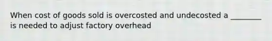 When cost of goods sold is overcosted and undecosted a ________ is needed to adjust factory overhead