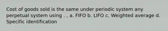 Cost of goods sold is the same under periodic system any perpetual system using . , a. FIFO b. LIFO c. Weighted average d. Specific identification