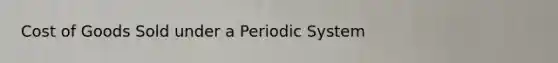 Cost of Goods Sold under a Periodic System