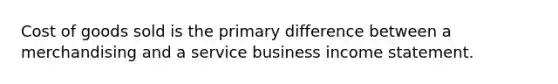 Cost of goods sold is the primary difference between a merchandising and a service business income statement.