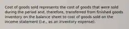 Cost of goods sold represents the cost of goods that were sold during the period and, therefore, transferred from finished goods inventory on the balance sheet to cost of goods sold on the income statement (i.e., as an inventory expense).