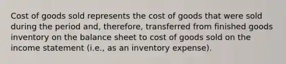 Cost of goods sold represents the cost of goods that were sold during the period and, therefore, transferred from finished goods inventory on the balance sheet to cost of goods sold on the income statement (i.e., as an inventory expense).