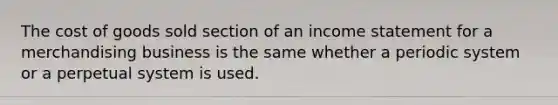 The cost of goods sold section of an income statement for a merchandising business is the same whether a periodic system or a perpetual system is used.