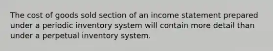 The cost of goods sold section of an <a href='https://www.questionai.com/knowledge/kCPMsnOwdm-income-statement' class='anchor-knowledge'>income statement</a> prepared under a periodic inventory system will contain more detail than under a perpetual inventory system.