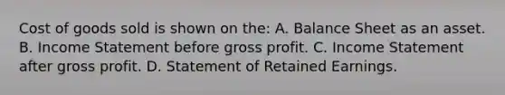 Cost of goods sold is shown on​ the: A. Balance Sheet as an asset. B. Income Statement before gross profit. C. Income Statement after gross profit. D. Statement of Retained Earnings.