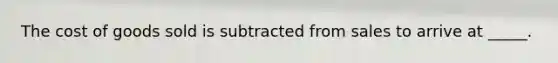 The cost of goods sold is subtracted from sales to arrive at _____.