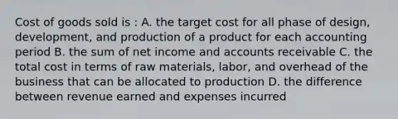 Cost of goods sold is : A. the target cost for all phase of design, development, and production of a product for each accounting period B. the sum of net income and accounts receivable C. the total cost in terms of raw materials, labor, and overhead of the business that can be allocated to production D. the difference between revenue earned and expenses incurred