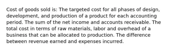 Cost of goods sold is: The targeted cost for all phases of design, development, and production of a product for each accounting period. The sum of the net income and accounts receivable. The total cost in terms of raw materials, labor and overhead of a business that can be allocated to production. The difference between revenue earned and expenses incurred.