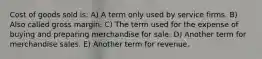 Cost of goods sold is: A) A term only used by service firms. B) Also called gross margin. C) The term used for the expense of buying and preparing merchandise for sale. D) Another term for merchandise sales. E) Another term for revenue.