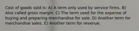 Cost of goods sold is: A) A term only used by service firms. B) Also called gross margin. C) The term used for the expense of buying and preparing merchandise for sale. D) Another term for merchandise sales. E) Another term for revenue.