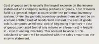 Cost of goods sold is usually the largest expense on the income statement of a company selling products or goods. Cost of Goods Sold is a general ledger account under the perpetual inventory system. Under the periodic inventory system there will not be an account entitled Cost of Goods Sold. Instead, the cost of goods sold is computed as follows: cost of beginning inventory + cost of goods purchased (net of any returns or allowances) + freight-in - cost of ending inventory. This account balance or this calculated amount will be matched with the sales amount on the income statement.