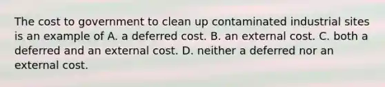 The cost to government to clean up contaminated industrial sites is an example of A. a deferred cost. B. an external cost. C. both a deferred and an external cost. D. neither a deferred nor an external cost.