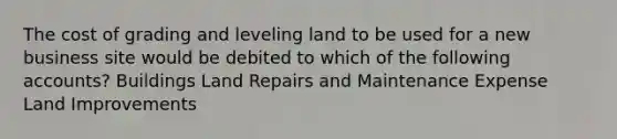 The cost of grading and leveling land to be used for a new business site would be debited to which of the following accounts? Buildings Land Repairs and Maintenance Expense Land Improvements