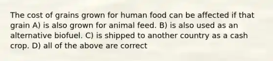 The cost of grains grown for human food can be affected if that grain A) is also grown for animal feed. B) is also used as an alternative biofuel. C) is shipped to another country as a cash crop. D) all of the above are correct