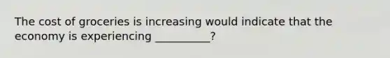 The cost of groceries is increasing would indicate that the economy is experiencing __________?