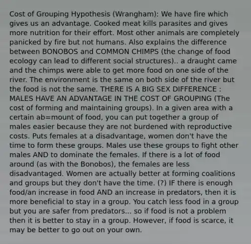 Cost of Grouping Hypothesis (Wrangham): We have fire which gives us an advantage. Cooked meat kills parasites and gives more nutrition for their effort. Most other animals are completely panicked by fire but not humans. Also explains the difference between BONOBOS and COMMON CHIMPS (the change of food ecology can lead to different social structures).. a draught came and the chimps were able to get more food on one side of the river. The environment is the same on both side of the river but the food is not the same. THERE IS A BIG SEX DIFFERENCE : MALES HAVE AN ADVANTAGE IN THE COST OF GROUPING (The cost of forming and maintaining groups). In a given area with a certain ab=mount of food, you can put together a group of males easier because they are not burdened with reproductive costs. Puts females at a disadvantage, women don't have the time to form these groups. Males use these groups to fight other males AND to dominate the females. If there is a lot of food around (as with the Bonobos), the females are less disadvantaged. Women are actually better at forming coalitions and groups but they don't have the time. (?) IF there is enough food/an increase in food AND an increase in predators, then it is more beneficial to stay in a group. You catch less food in a group but you are safer from predators... so if food is not a problem then it is better to stay in a group. However, if food is scarce, it may be better to go out on your own.