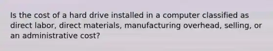 Is the cost of a hard drive installed in a computer classified as direct labor, direct materials, manufacturing overhead, selling, or an administrative cost?