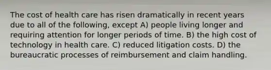 The cost of health care has risen dramatically in recent years due to all of the following, except A) people living longer and requiring attention for longer periods of time. B) the high cost of technology in health care. C) reduced litigation costs. D) the bureaucratic processes of reimbursement and claim handling.