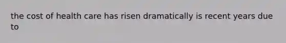 the cost of health care has risen dramatically is recent years due to