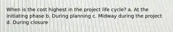 When is the cost highest in the project life cycle? a. At the initiating phase b. During planning c. Midway during the project d. During closure