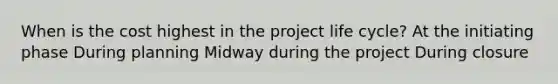 When is the cost highest in the project life cycle? At the initiating phase During planning Midway during the project During closure