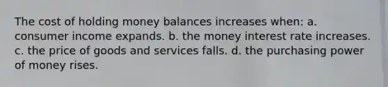 The cost of holding money balances increases when: a. consumer income expands. b. the money interest rate increases. c. the price of goods and services falls. d. the purchasing power of money rises.