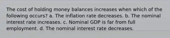 The cost of holding money balances increases when which of the following occurs? a. The inflation rate decreases. b. The nominal interest rate increases. c. Nominal GDP is far from full employment. d. The nominal interest rate decreases.