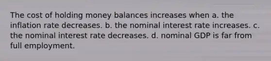 The cost of holding money balances increases when a. the inflation rate decreases. b. the nominal interest rate increases. c. the nominal interest rate decreases. d. nominal GDP is far from full employment.