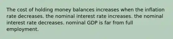 The cost of holding money balances increases when the inflation rate decreases. the nominal interest rate increases. the nominal interest rate decreases. nominal GDP is far from full employment.