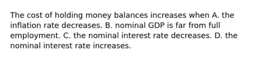 The cost of holding money balances increases when A. the inflation rate decreases. B. nominal GDP is far from full employment. C. the nominal interest rate decreases. D. the nominal interest rate increases.