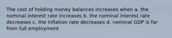 The cost of holding money balances increases when a. the nominal interest rate increases b. the nominal interest rate decreases c. the inflation rate decreases d. nominal GDP is far from full employment