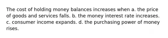 The cost of holding money balances increases when a. the price of goods and services falls. b. the money interest rate increases. c. consumer income expands. d. the purchasing power of money rises.