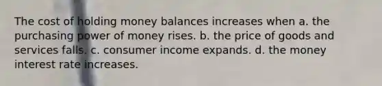 The cost of holding money balances increases when a. the purchasing power of money rises. b. the price of goods and services falls. c. consumer income expands. d. the money interest rate increases.